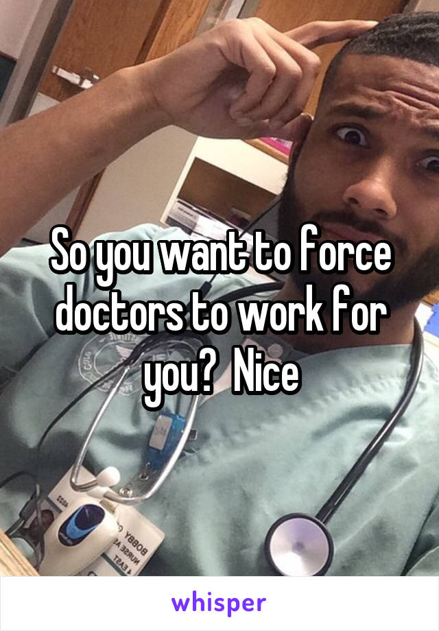 So you want to force doctors to work for you?  Nice