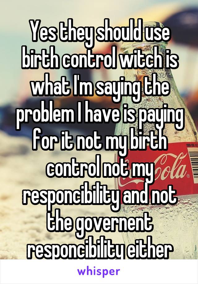 Yes they should use birth control witch is what I'm saying the problem I have is paying for it not my birth control not my responcibility and not the governent responcibility either