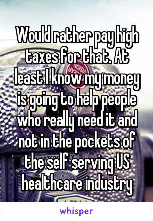 Would rather pay high taxes for that. At least I know my money is going to help people who really need it and not in the pockets of the self serving US healthcare industry