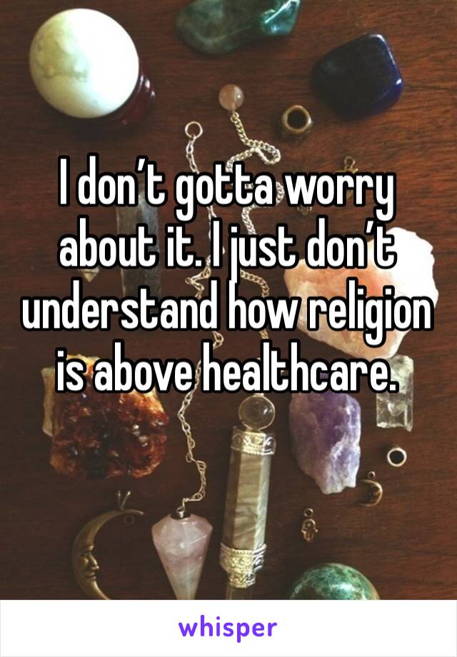 I don’t gotta worry about it. I just don’t understand how religion is above healthcare.