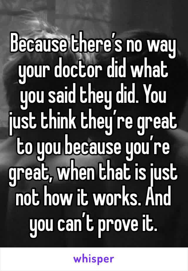 Because there’s no way your doctor did what you said they did. You just think they’re great to you because you’re great, when that is just not how it works. And you can’t prove it.