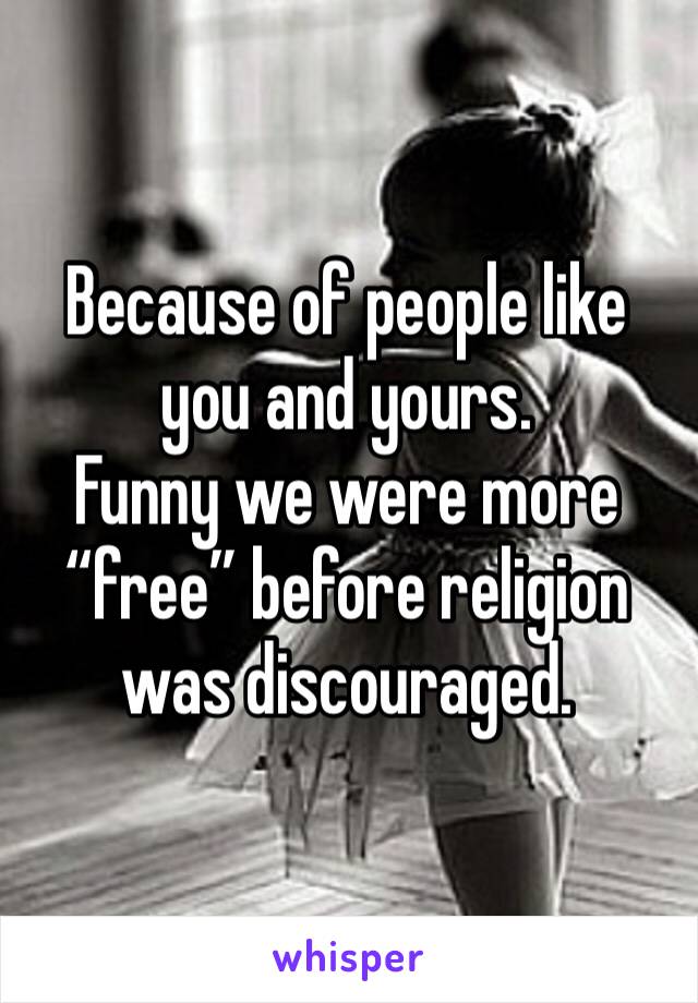 Because of people like you and yours. 
Funny we were more “free” before religion was discouraged. 