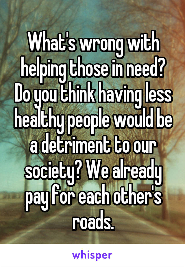 What's wrong with helping those in need? Do you think having less healthy people would be a detriment to our society? We already pay for each other's roads.