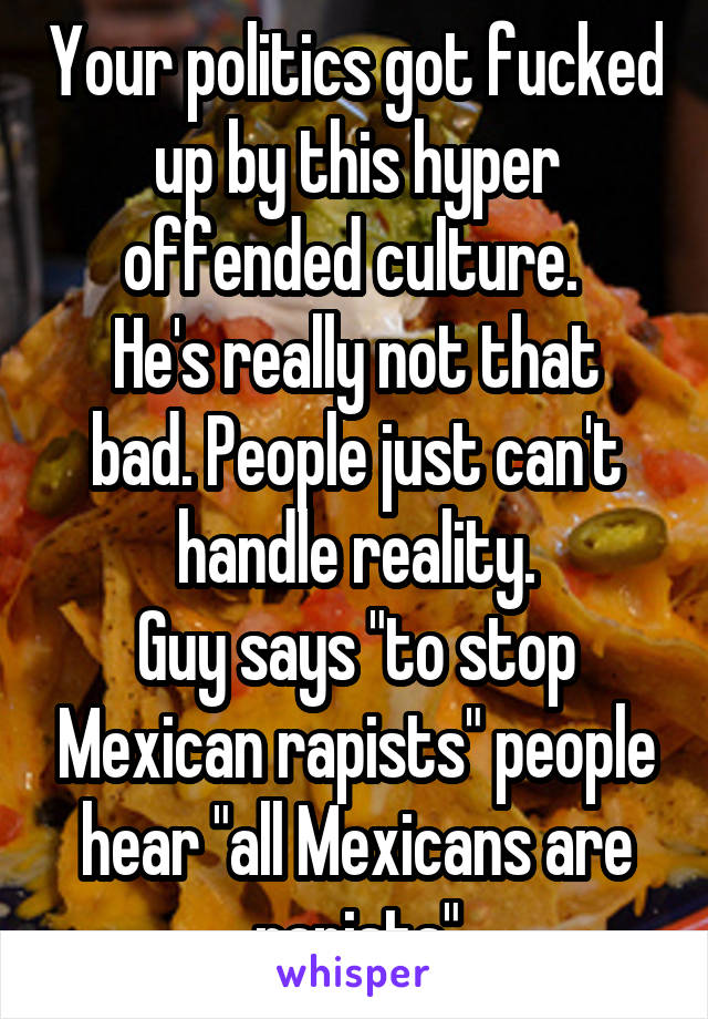 Your politics got fucked up by this hyper offended culture. 
He's really not that bad. People just can't handle reality.
Guy says "to stop Mexican rapists" people hear "all Mexicans are rapists"