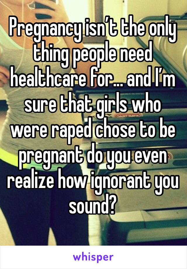 Pregnancy isn’t the only thing people need healthcare for... and I’m sure that girls who were raped chose to be pregnant do you even realize how ignorant you sound?