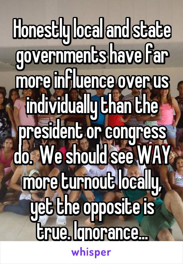 Honestly local and state governments have far more influence over us individually than the president or congress do.  We should see WAY more turnout locally, yet the opposite is true. Ignorance...