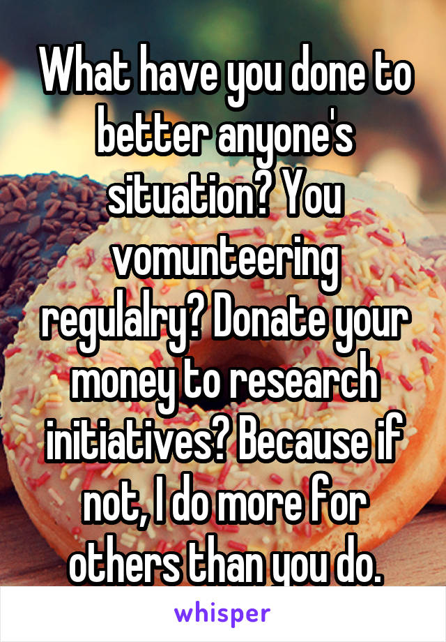 What have you done to better anyone's situation? You vomunteering regulalry? Donate your money to research initiatives? Because if not, I do more for others than you do.