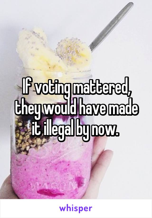 If voting mattered, they would have made it illegal by now. 