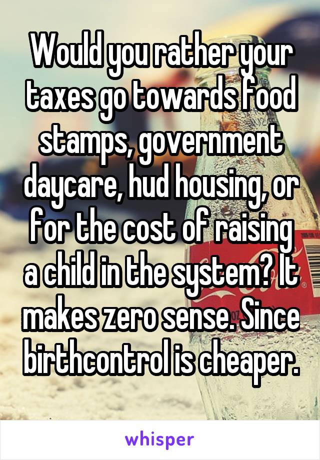 Would you rather your taxes go towards food stamps, government daycare, hud housing, or for the cost of raising a child in the system? It makes zero sense. Since birthcontrol is cheaper. 