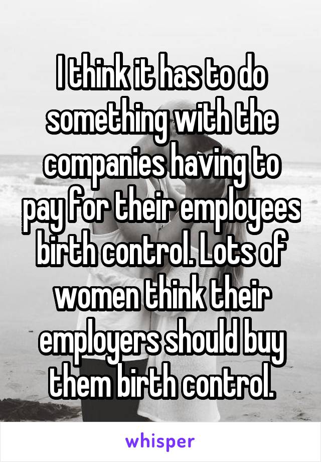 I think it has to do something with the companies having to pay for their employees birth control. Lots of women think their employers should buy them birth control.