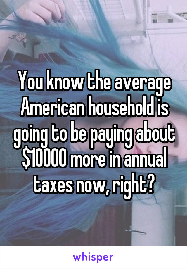 You know the average American household is going to be paying about $10000 more in annual taxes now, right?