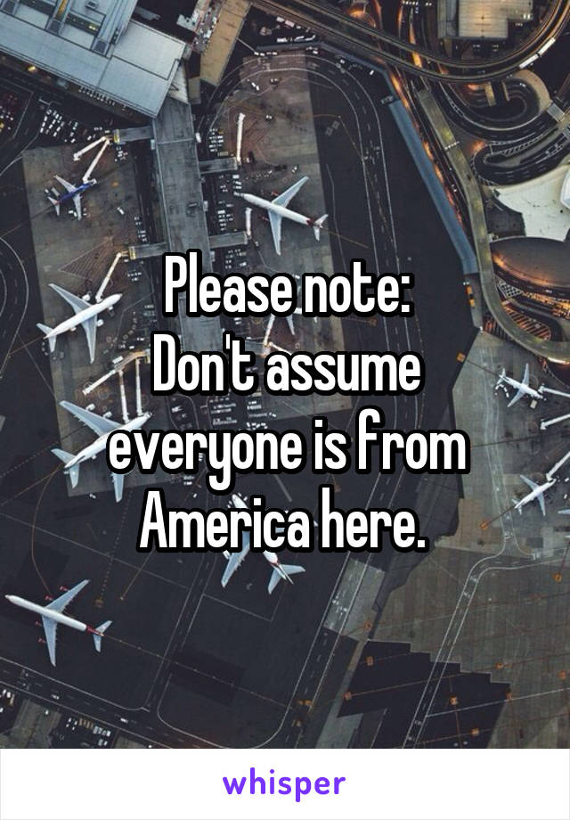 Please note:
Don't assume everyone is from America here. 