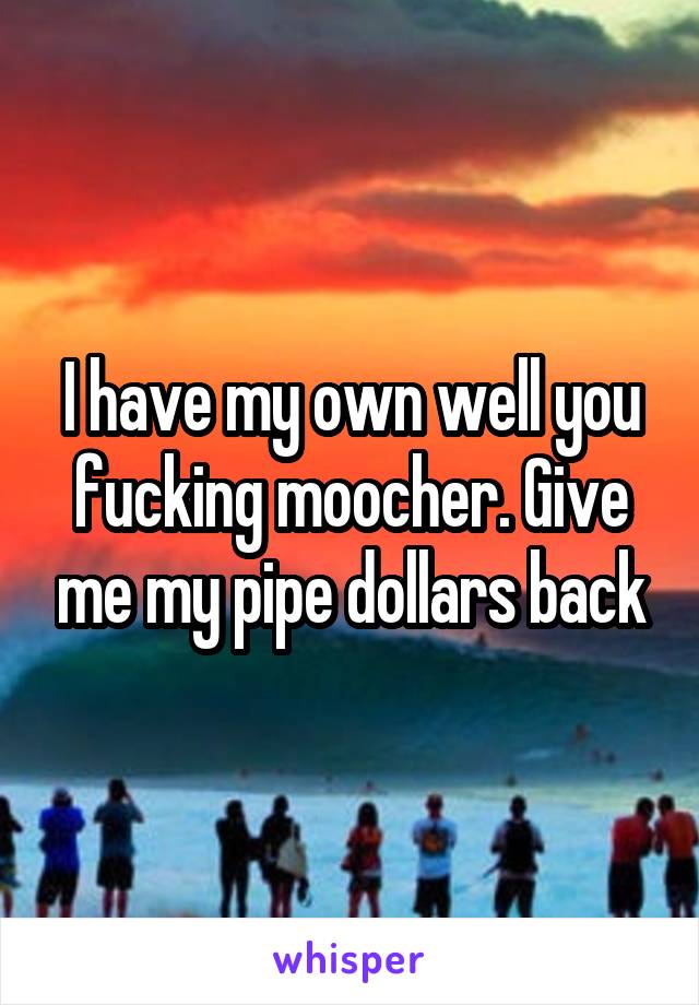 I have my own well you fucking moocher. Give me my pipe dollars back