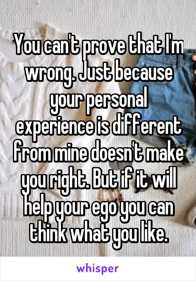 You can't prove that I'm wrong. Just because your personal experience is different from mine doesn't make you right. But if it will help your ego you can think what you like.