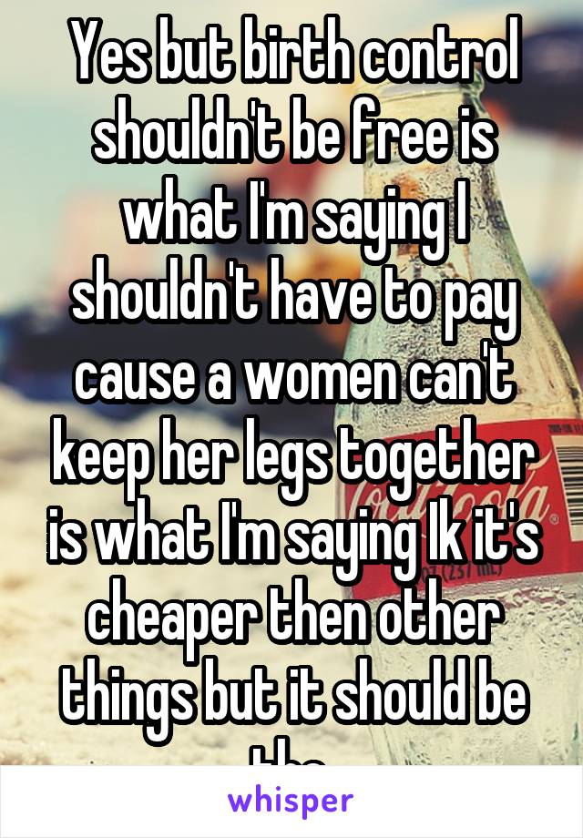 Yes but birth control shouldn't be free is what I'm saying I shouldn't have to pay cause a women can't keep her legs together is what I'm saying Ik it's cheaper then other things but it should be the 