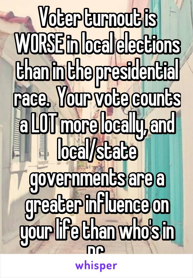 Voter turnout is WORSE in local elections than in the presidential race.  Your vote counts a LOT more locally, and local/state governments are a greater influence on your life than who's in DC.