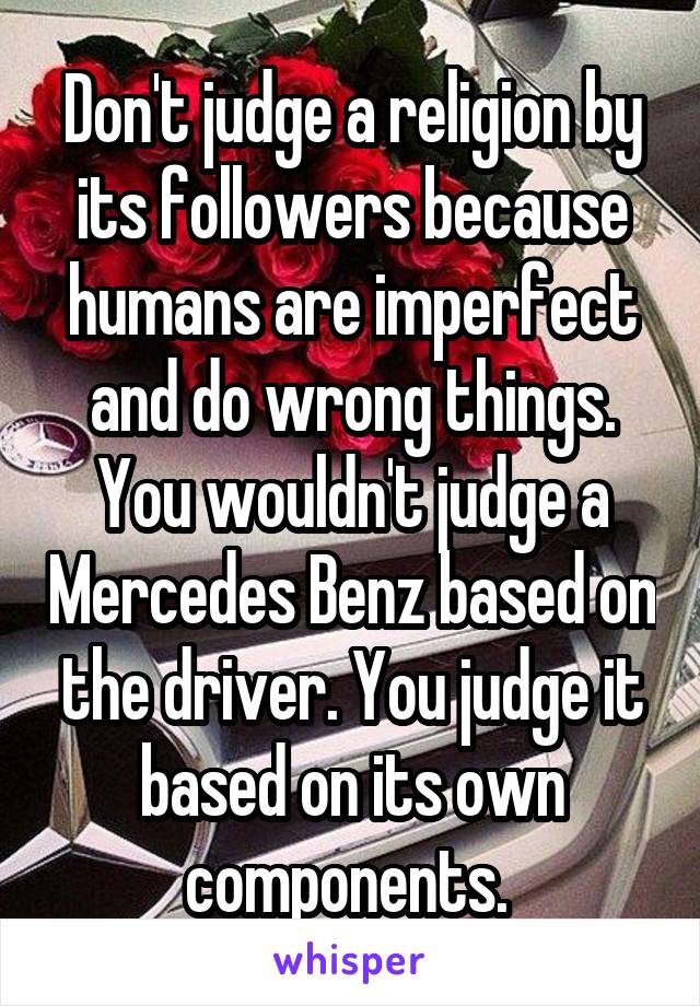 Don't judge a religion by its followers because humans are imperfect and do wrong things. You wouldn't judge a Mercedes Benz based on the driver. You judge it based on its own components. 