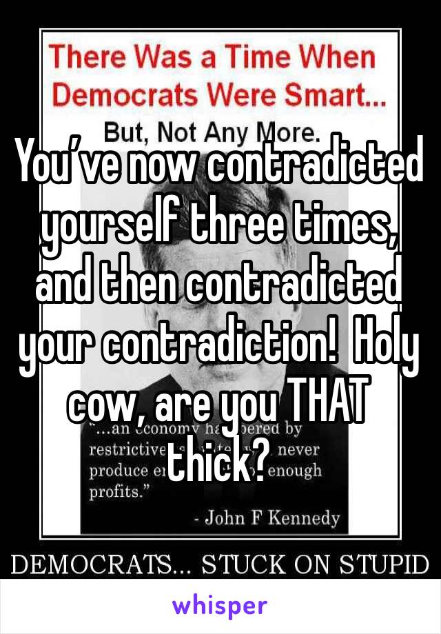 You’ve now contradicted yourself three times, and then contradicted your contradiction!  Holy cow, are you THAT thick? 