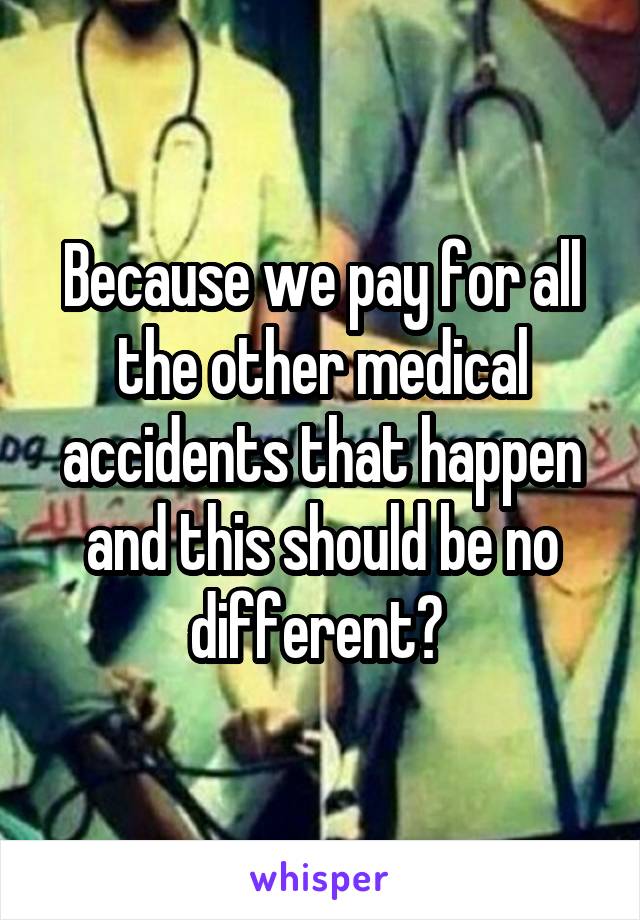 Because we pay for all the other medical accidents that happen and this should be no different? 