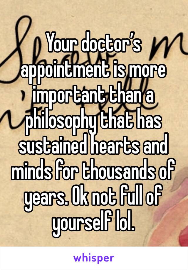 Your doctor’s appointment is more important than a philosophy that has sustained hearts and minds for thousands of years. Ok not full of yourself lol.