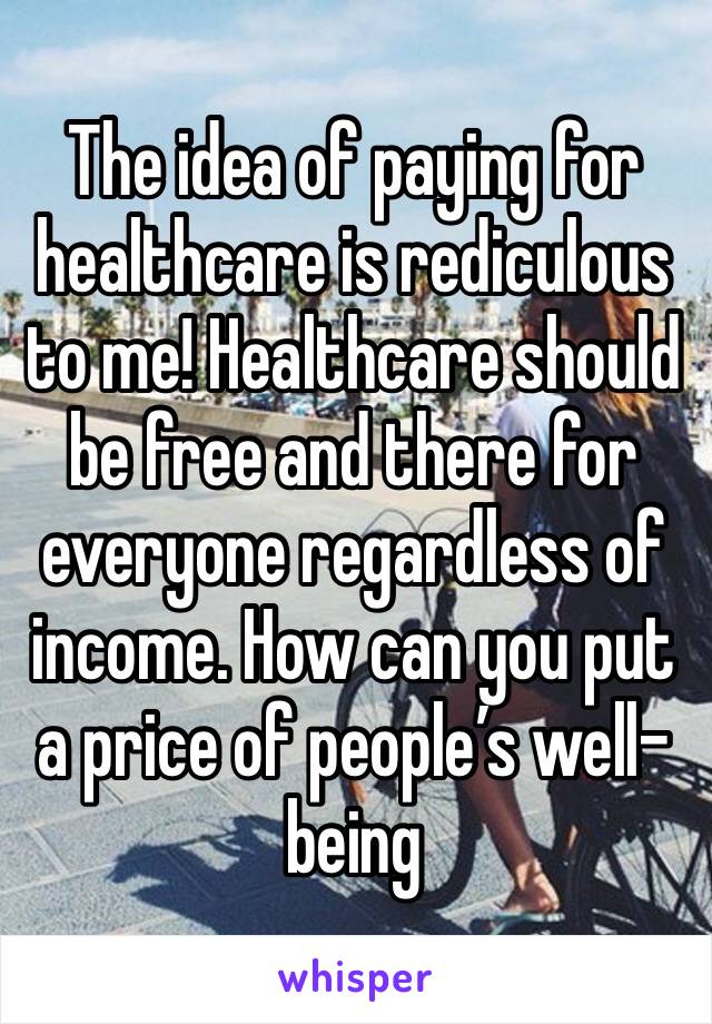 The idea of paying for healthcare is rediculous to me! Healthcare should be free and there for everyone regardless of income. How can you put a price of people’s well-being