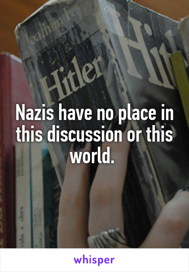 Nazis have no place in this discussion or this world. 