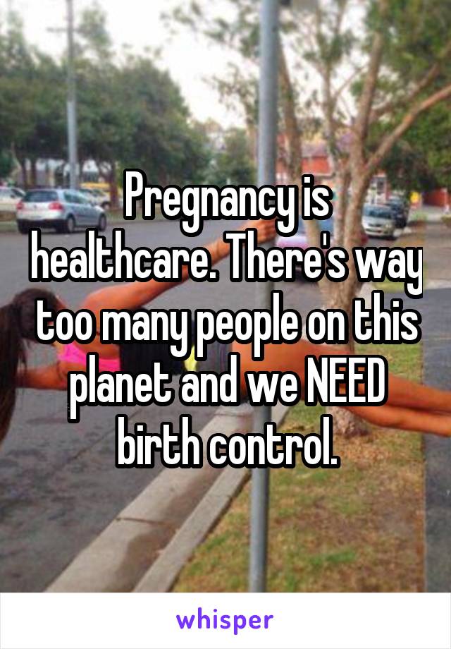 Pregnancy is healthcare. There's way too many people on this planet and we NEED birth control.