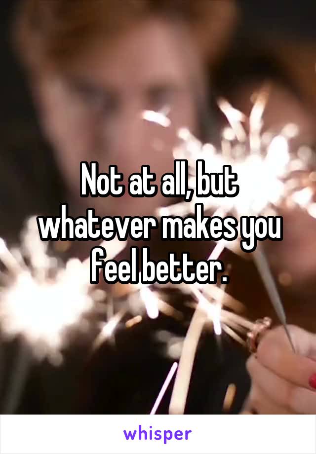 Not at all, but whatever makes you feel better.