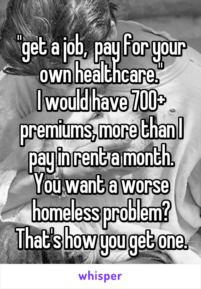 "get a job,  pay for your own healthcare."
I would have 700+ premiums, more than I pay in rent a month.
You want a worse homeless problem? That's how you get one.