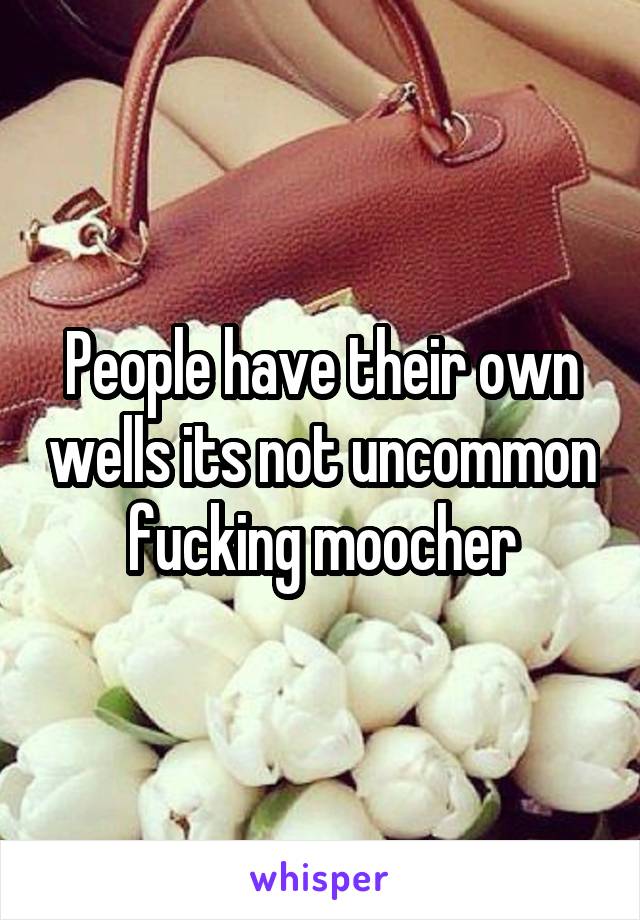 People have their own wells its not uncommon fucking moocher