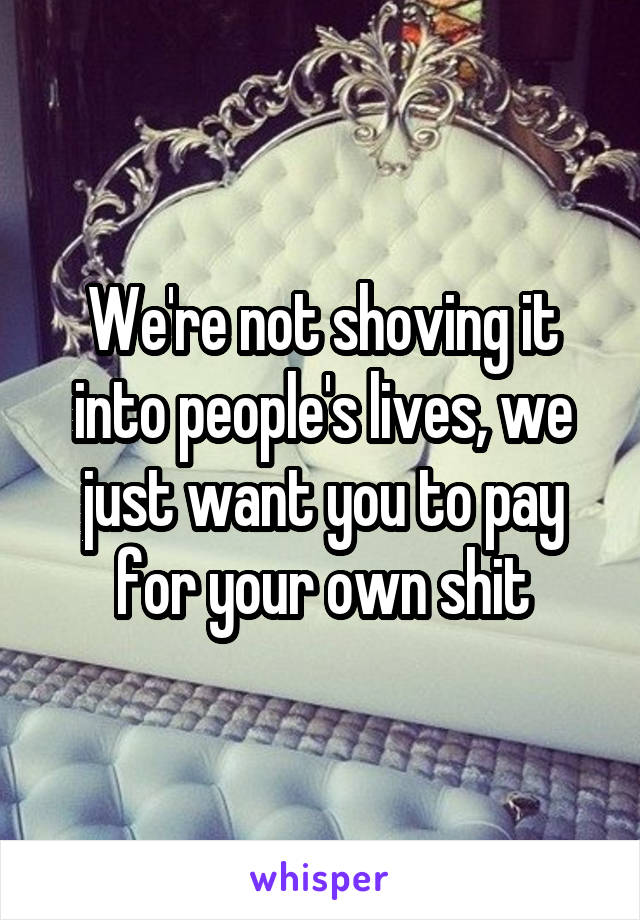 We're not shoving it into people's lives, we just want you to pay for your own shit