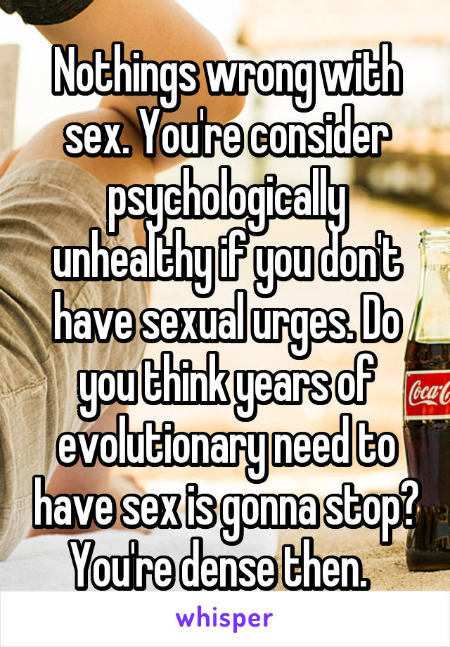 Nothings wrong with sex. You're consider psychologically unhealthy if you don't have sexual urges. Do you think years of evolutionary need to have sex is gonna stop? You're dense then.  