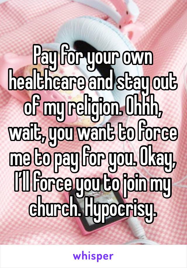 Pay for your own healthcare and stay out of my religion. Ohhh, wait, you want to force me to pay for you. Okay, I’ll force you to join my church. Hypocrisy.