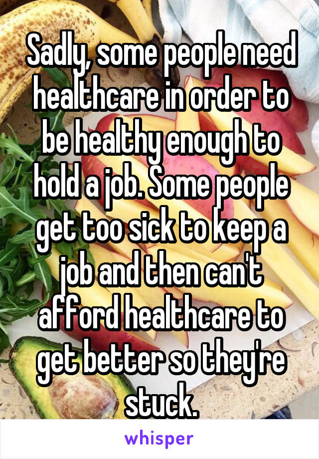 Sadly, some people need healthcare in order to be healthy enough to hold a job. Some people get too sick to keep a job and then can't afford healthcare to get better so they're stuck.