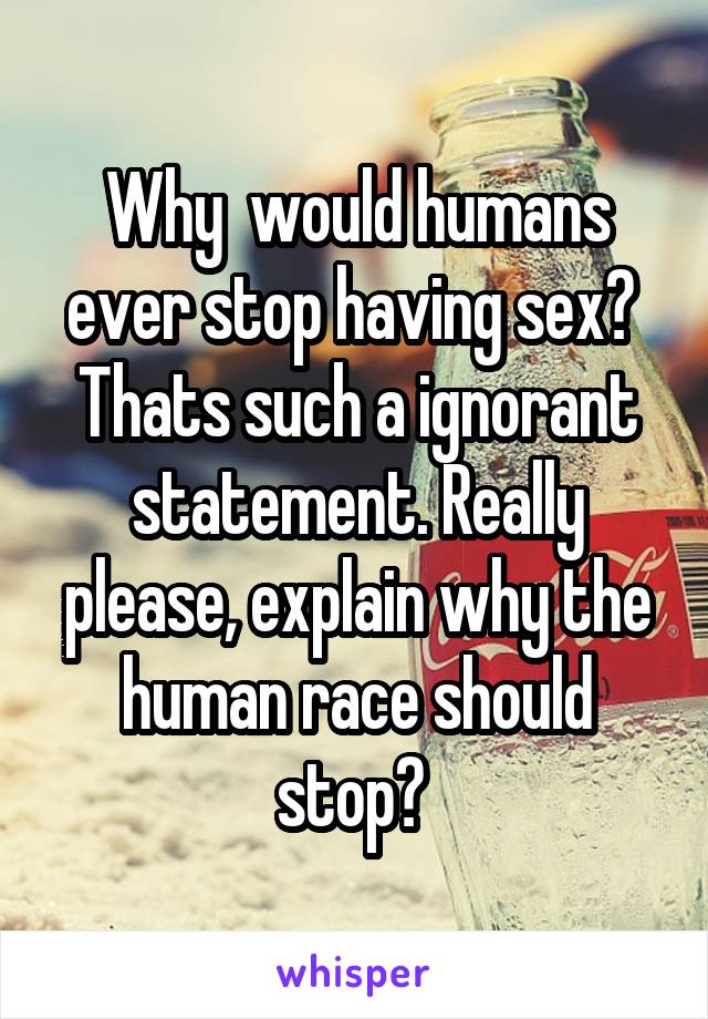 Why  would humans ever stop having sex? 
Thats such a ignorant statement. Really please, explain why the human race should stop? 