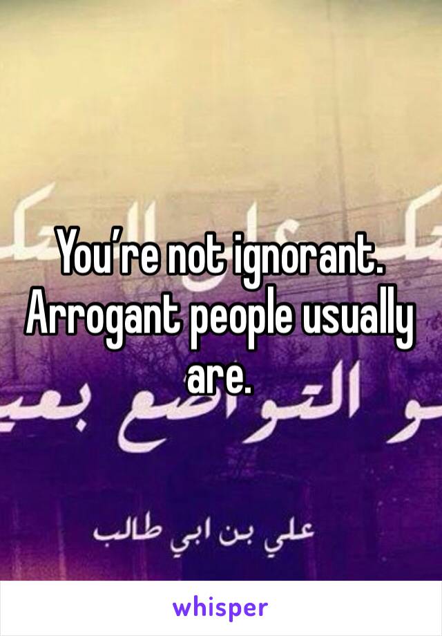 You’re not ignorant. Arrogant people usually are. 