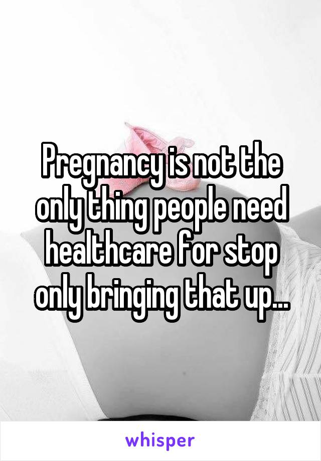 Pregnancy is not the only thing people need healthcare for stop only bringing that up...