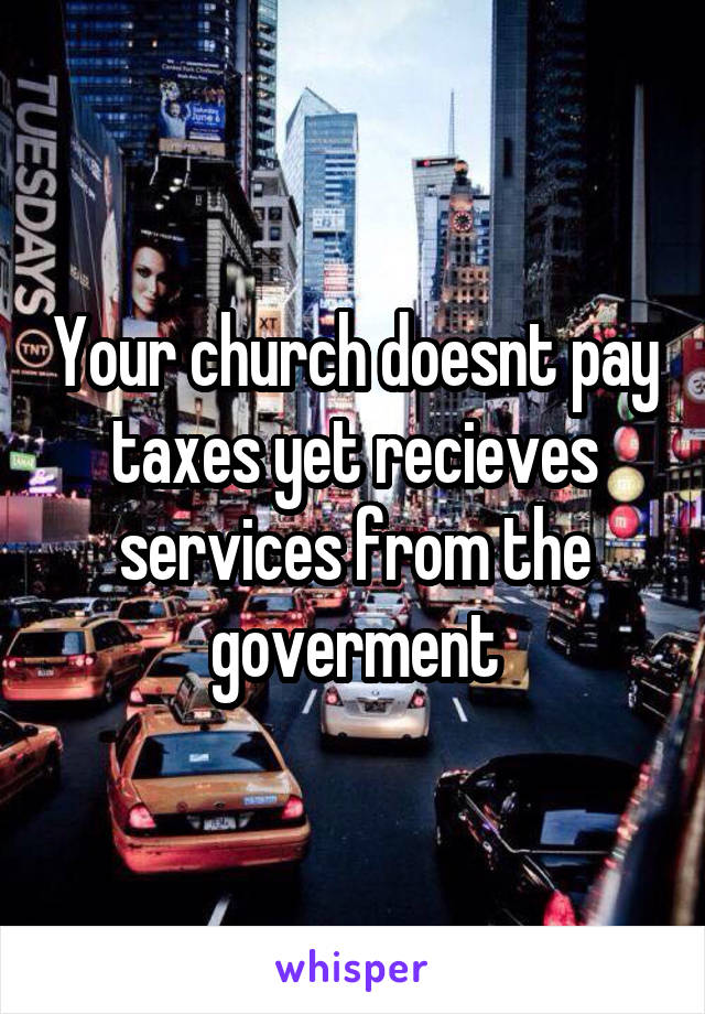 Your church doesnt pay taxes yet recieves services from the goverment