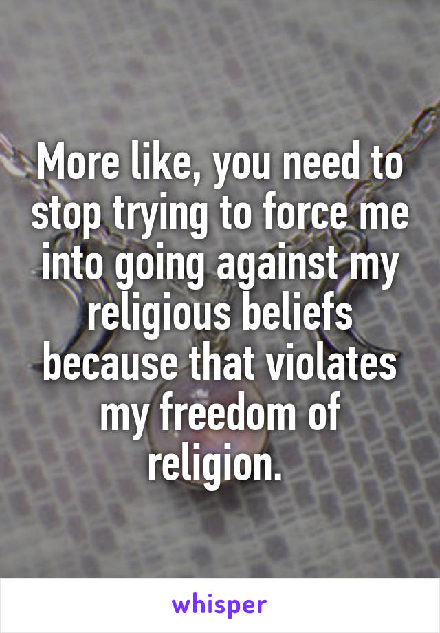 More like, you need to stop trying to force me into going against my religious beliefs because that violates my freedom of religion. 