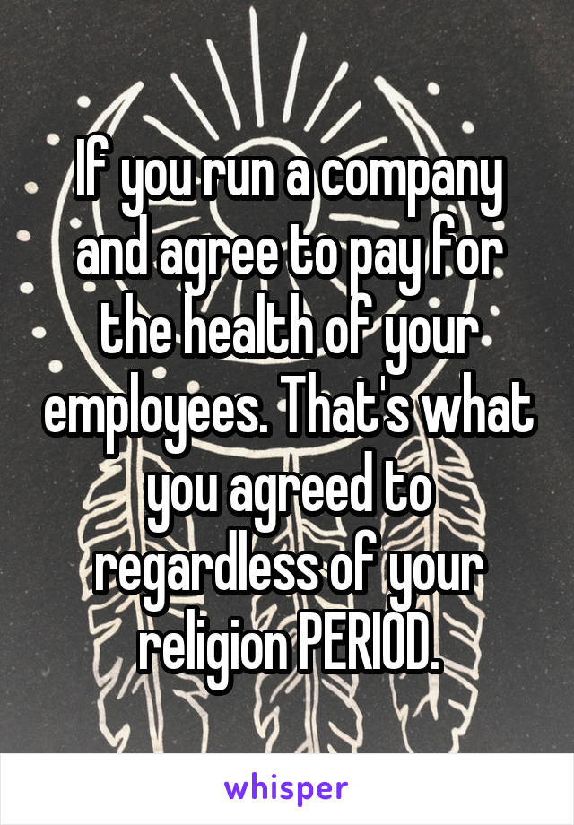 If you run a company and agree to pay for the health of your employees. That's what you agreed to regardless of your religion PERIOD.