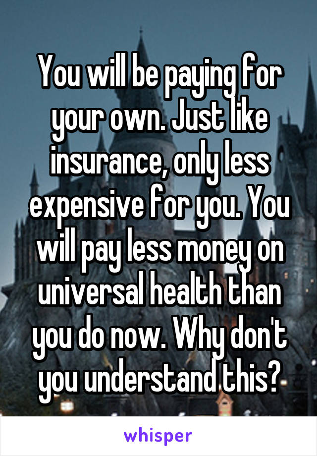 You will be paying for your own. Just like insurance, only less expensive for you. You will pay less money on universal health than you do now. Why don't you understand this?