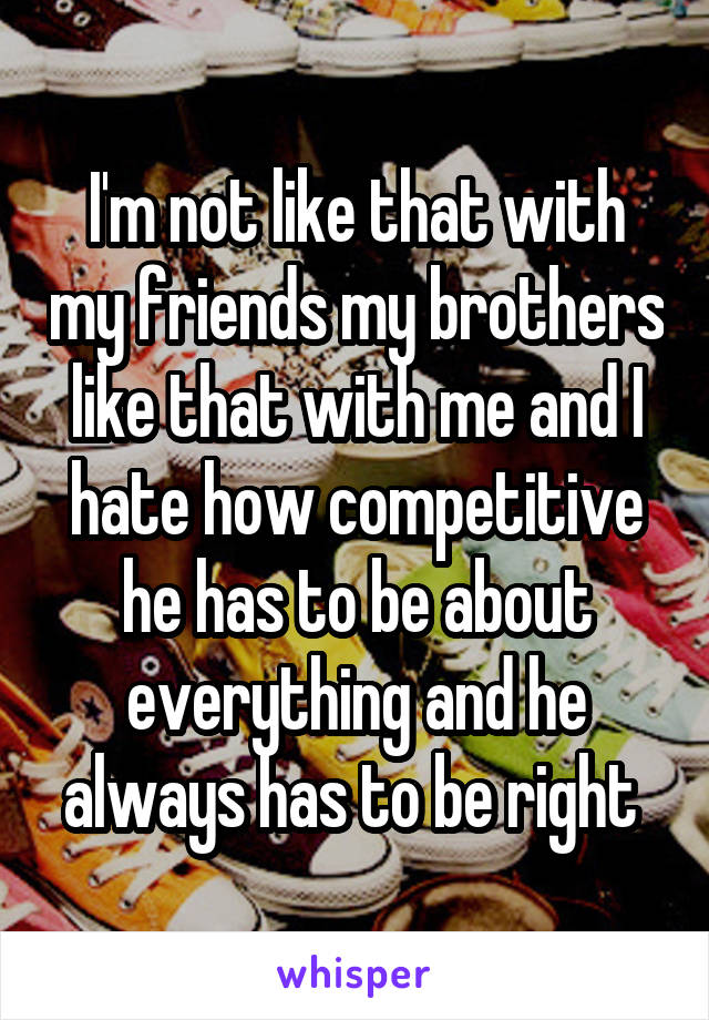 I'm not like that with my friends my brothers like that with me and I hate how competitive he has to be about everything and he always has to be right 