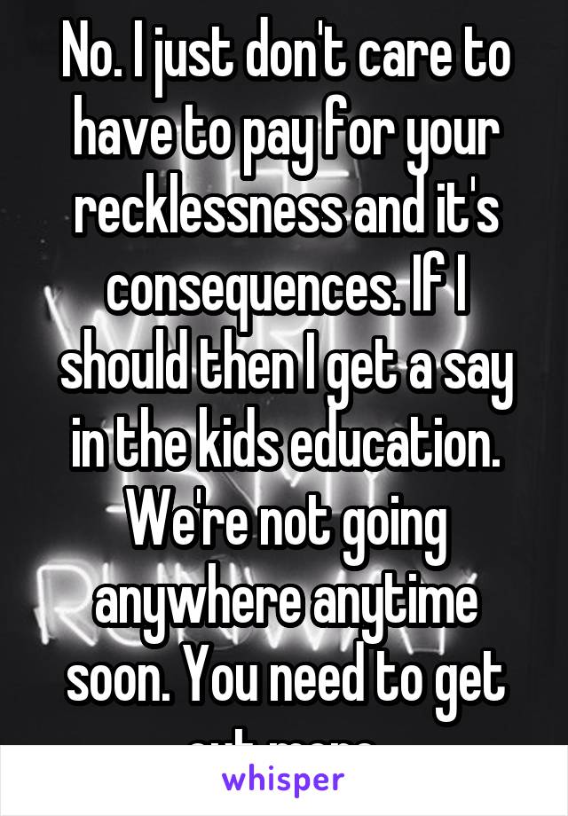 No. I just don't care to have to pay for your recklessness and it's consequences. If I should then I get a say in the kids education.
We're not going anywhere anytime soon. You need to get out more.