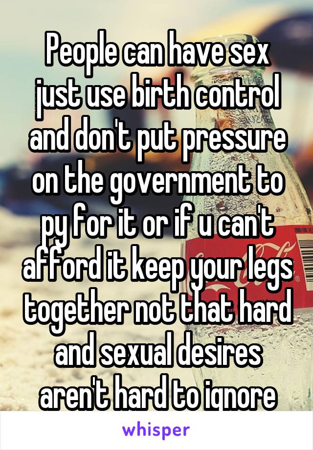 People can have sex just use birth control and don't put pressure on the government to py for it or if u can't afford it keep your legs together not that hard and sexual desires aren't hard to ignore