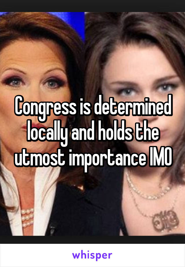 Congress is determined locally and holds the utmost importance IMO