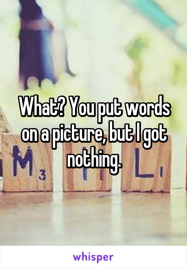 What? You put words on a picture, but I got nothing.