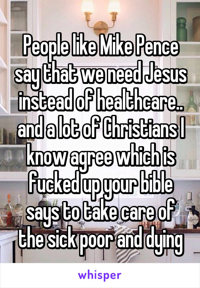 People like Mike Pence say that we need Jesus instead of healthcare.. and a lot of Christians I know agree which is fucked up your bible says to take care of the sick poor and dying