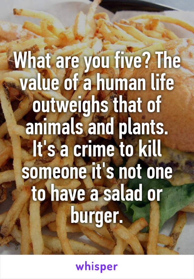 What are you five? The value of a human life outweighs that of animals and plants. It's a crime to kill someone it's not one to have a salad or burger.