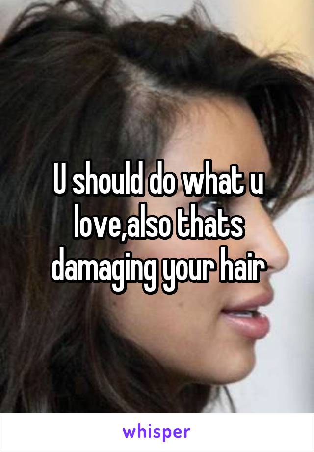 U should do what u love,also thats damaging your hair