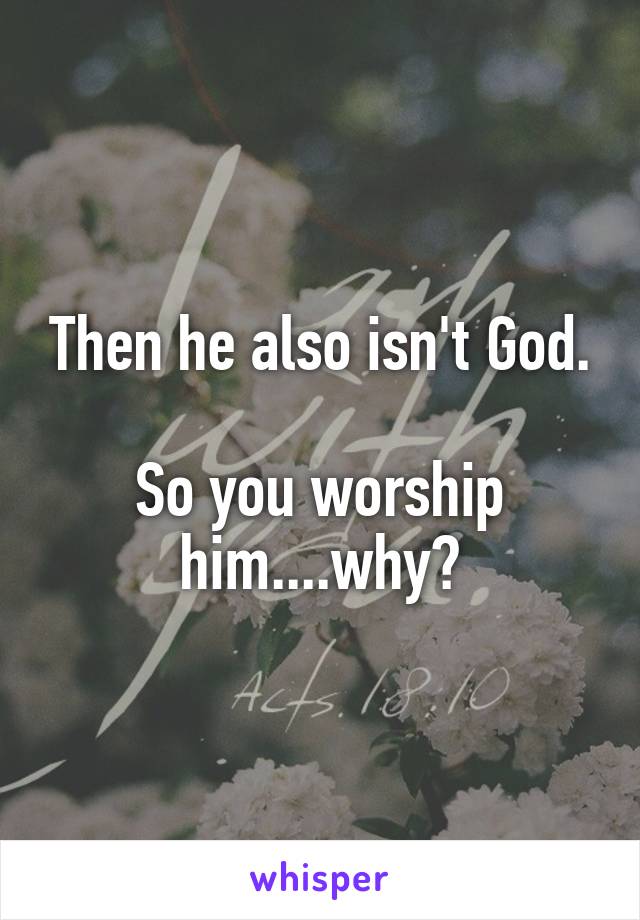 Then he also isn't God.

So you worship him....why?